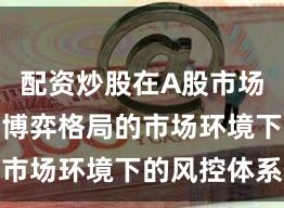 配资炒股在A股市场面对存量博弈格局的市场环境下的风控体系