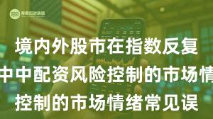 境内外股市在指数反复拉锯阶段中中配资风险控制的市场情绪常见误